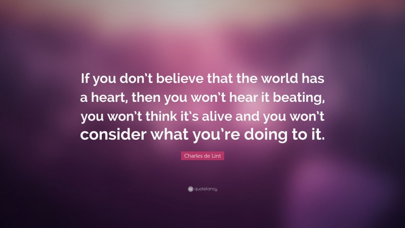 Charles de Lint Quote: “If you don’t believe that the world has a heart, then you won’t hear it beating, you won’t think it’s alive and you won’t consider what you’re doing to it.”