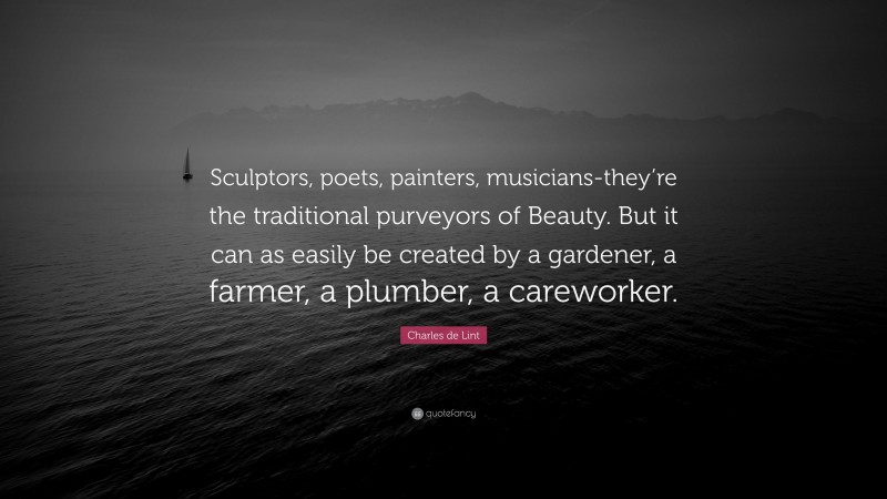 Charles de Lint Quote: “Sculptors, poets, painters, musicians-they’re the traditional purveyors of Beauty. But it can as easily be created by a gardener, a farmer, a plumber, a careworker.”