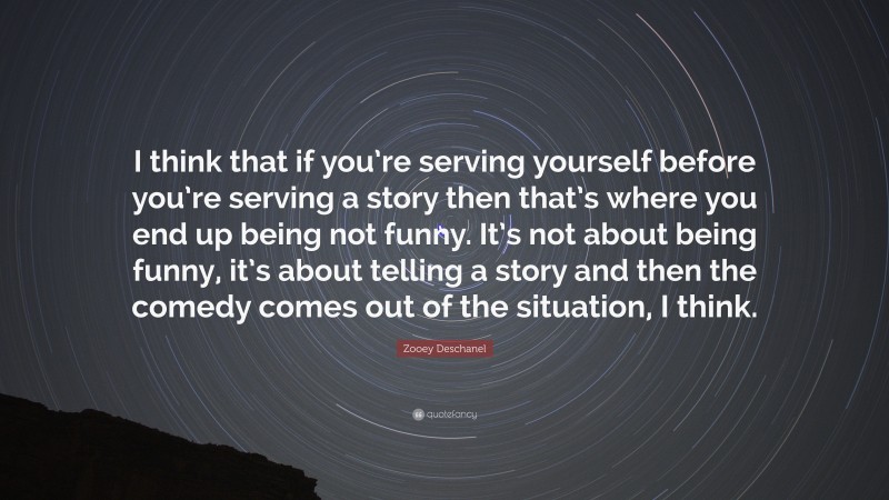 Zooey Deschanel Quote: “I think that if you’re serving yourself before you’re serving a story then that’s where you end up being not funny. It’s not about being funny, it’s about telling a story and then the comedy comes out of the situation, I think.”