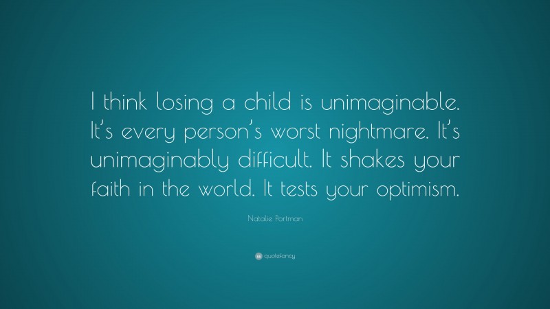 Natalie Portman Quote: “I think losing a child is unimaginable. It’s every person’s worst nightmare. It’s unimaginably difficult. It shakes your faith in the world. It tests your optimism.”