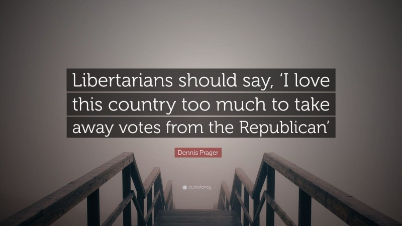Dennis Prager Quote: “Libertarians should say, ‘I love this country too much to take away votes from the Republican’”