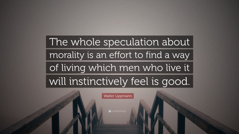 Walter Lippmann Quote: “The whole speculation about morality is an effort to find a way of living which men who live it will instinctively feel is good.”