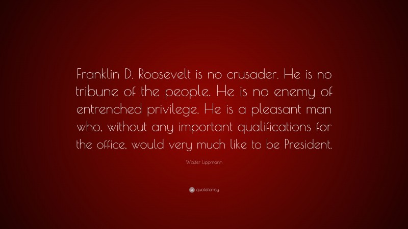 Walter Lippmann Quote: “Franklin D. Roosevelt is no crusader. He is no tribune of the people. He is no enemy of entrenched privilege. He is a pleasant man who, without any important qualifications for the office, would very much like to be President.”