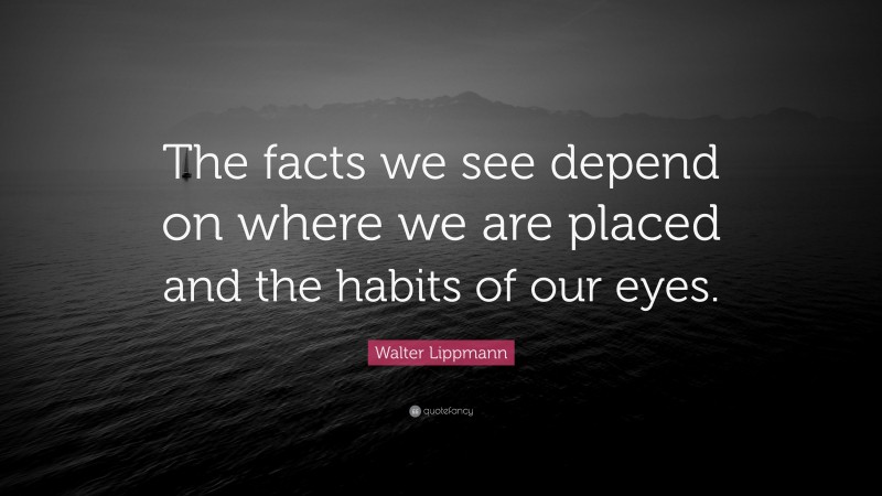 Walter Lippmann Quote: “The facts we see depend on where we are placed and the habits of our eyes.”