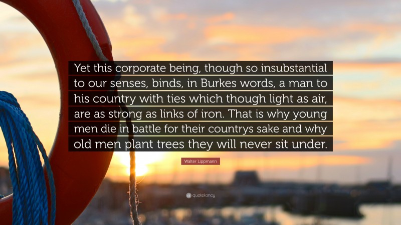 Walter Lippmann Quote: “Yet this corporate being, though so insubstantial to our senses, binds, in Burkes words, a man to his country with ties which though light as air, are as strong as links of iron. That is why young men die in battle for their countrys sake and why old men plant trees they will never sit under.”