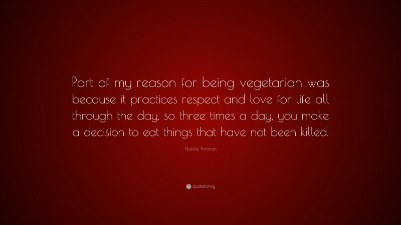 Natalie Portman Quote: “Part of my reason for being vegetarian was because it practices respect and love for life all through the day, so three times a day, you make a decision to eat things that have not been killed.”