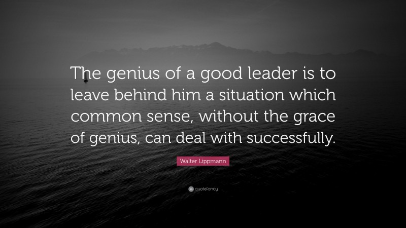 Walter Lippmann Quote: “The genius of a good leader is to leave behind him a situation which common sense, without the grace of genius, can deal with successfully.”