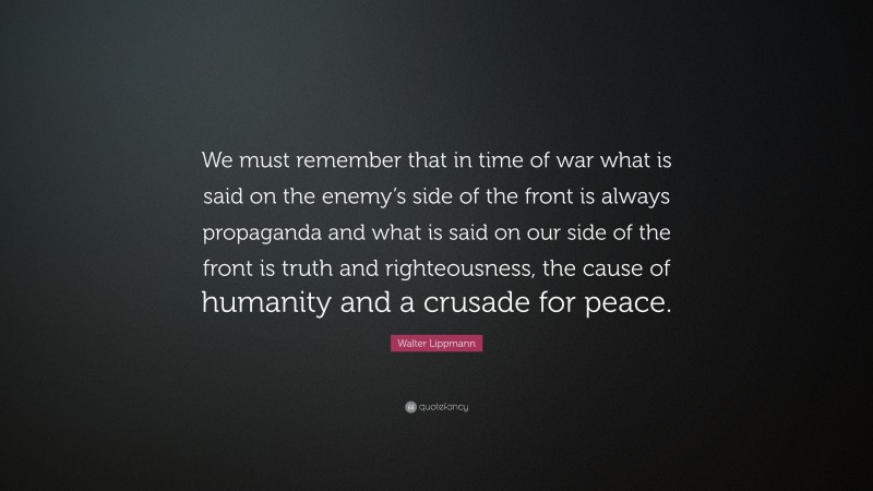 Walter Lippmann Quote: “We must remember that in time of war what is said on the enemy’s side of the front is always propaganda and what is said on our side of the front is truth and righteousness, the cause of humanity and a crusade for peace.”