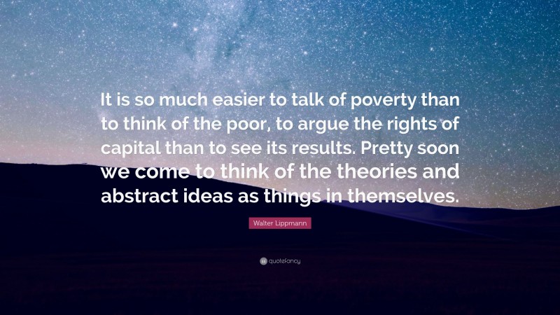 Walter Lippmann Quote: “It is so much easier to talk of poverty than to think of the poor, to argue the rights of capital than to see its results. Pretty soon we come to think of the theories and abstract ideas as things in themselves.”
