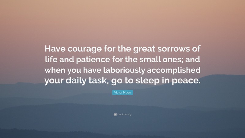 Victor Hugo Quote: “Have courage for the great sorrows of life and patience for the small ones; and when you have laboriously accomplished your daily task, go to sleep in peace.”
