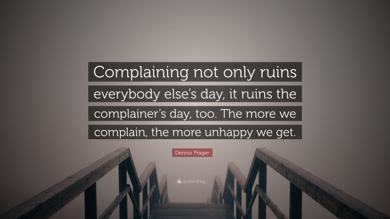 Dennis Prager Quote: “Complaining not only ruins everybody else’s day, it ruins the complainer’s day, too. The more we complain, the more unhappy we get.”