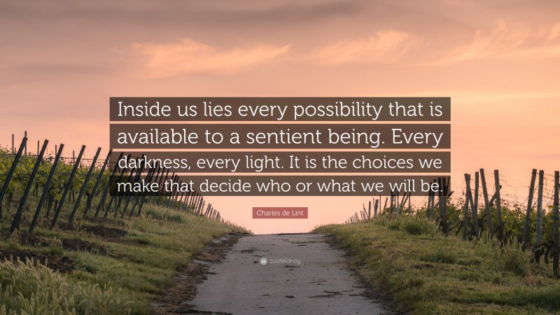 Charles de Lint Quote: “Inside us lies every possibility that is available to a sentient being. Every darkness, every light. It is the choices we make that decide who or what we will be.”