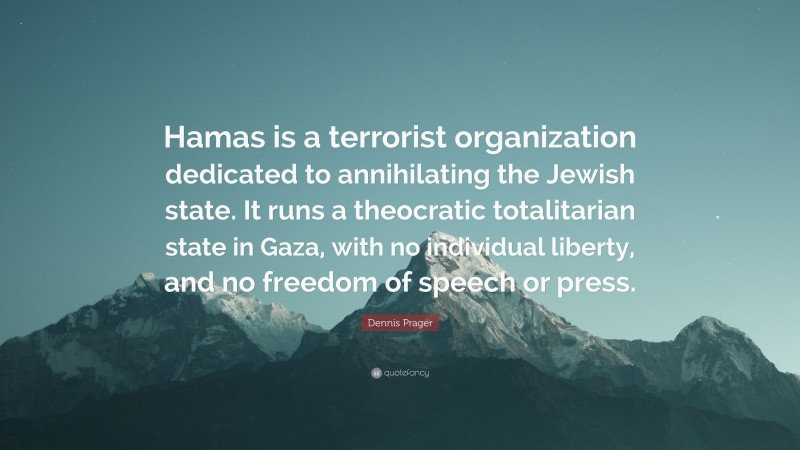 Dennis Prager Quote: “Hamas is a terrorist organization dedicated to annihilating the Jewish state. It runs a theocratic totalitarian state in Gaza, with no individual liberty, and no freedom of speech or press.”