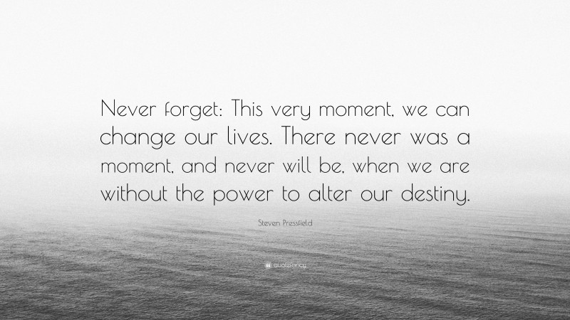 Steven Pressfield Quote: “Never forget: This very moment, we can change our lives. There never was a moment, and never will be, when we are without the power to alter our destiny.”