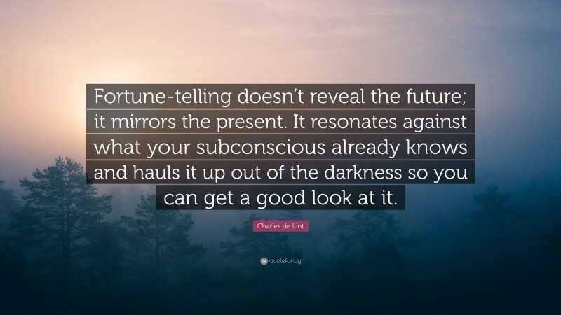 Charles de Lint Quote: “Fortune-telling doesn’t reveal the future; it mirrors the present. It resonates against what your subconscious already knows and hauls it up out of the darkness so you can get a good look at it.”