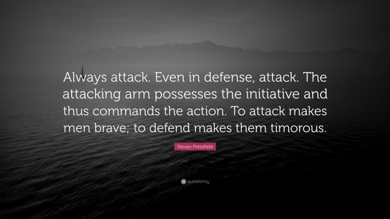Steven Pressfield Quote: “Always attack. Even in defense, attack. The attacking arm possesses the initiative and thus commands the action. To attack makes men brave; to defend makes them timorous.”