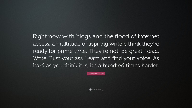 Steven Pressfield Quote: “Right now with blogs and the flood of internet access, a multitude of aspiring writers think they’re ready for prime time. They’re not. Be great. Read. Write. Bust your ass. Learn and find your voice. As hard as you think it is, it’s a hundred times harder.”