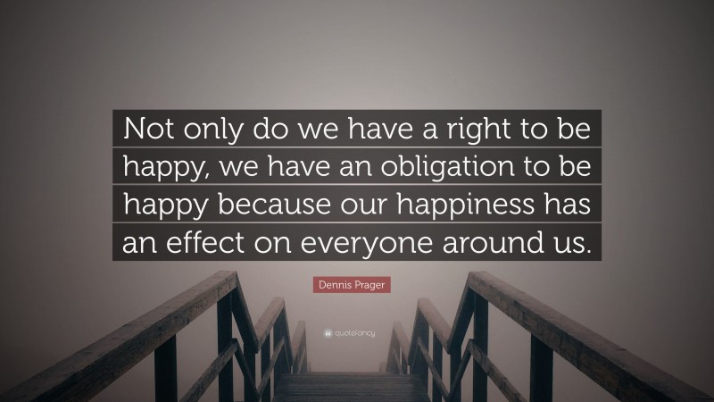 Dennis Prager Quote: “Not only do we have a right to be happy, we have an obligation to be happy because our happiness has an effect on everyone around us.”