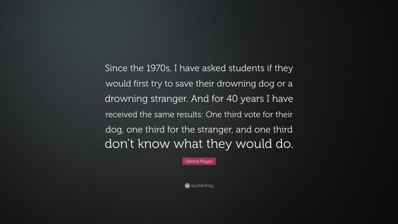 Dennis Prager Quote: “Since the 1970s, I have asked students if they would first try to save their drowning dog or a drowning stranger. And for 40 years I have received the same results: One third vote for their dog, one third for the stranger, and one third don’t know what they would do.”