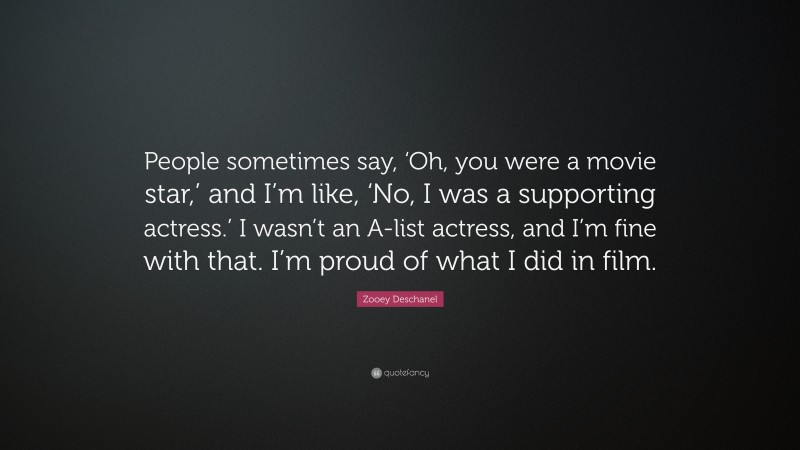 Zooey Deschanel Quote: “People sometimes say, ‘Oh, you were a movie star,’ and I’m like, ‘No, I was a supporting actress.’ I wasn’t an A-list actress, and I’m fine with that. I’m proud of what I did in film.”