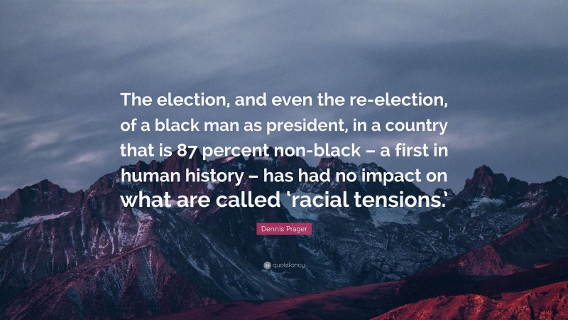 Dennis Prager Quote: “The election, and even the re-election, of a black man as president, in a country that is 87 percent non-black – a first in human history – has had no impact on what are called ‘racial tensions.’”