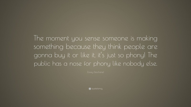 Zooey Deschanel Quote: “The moment you sense someone is making something because they think people are gonna buy it or like it, it’s just so phony! The public has a nose for phony like nobody else.”