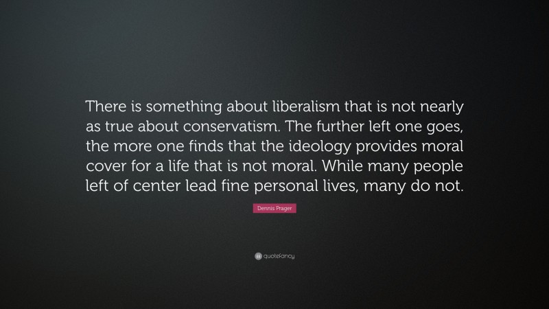 Dennis Prager Quote: “There is something about liberalism that is not nearly as true about conservatism. The further left one goes, the more one finds that the ideology provides moral cover for a life that is not moral. While many people left of center lead fine personal lives, many do not.”