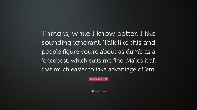 Charles de Lint Quote: “Thing is, while I know better, I like sounding ignorant. Talk like this and people figure you’re about as dumb as a fencepost, which suits me fine. Makes it all that much easier to take advantage of ’em.”