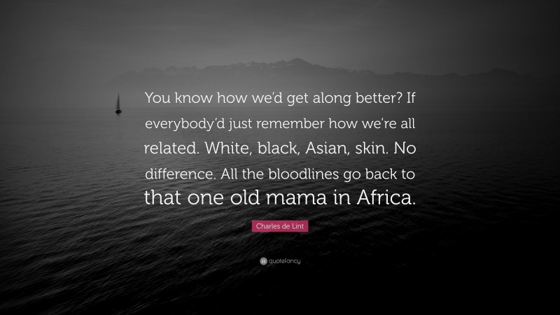 Charles de Lint Quote: “You know how we’d get along better? If everybody’d just remember how we’re all related. White, black, Asian, skin. No difference. All the bloodlines go back to that one old mama in Africa.”