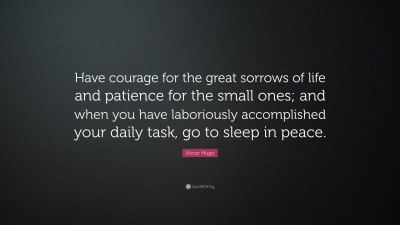 Victor Hugo Quote: “Have courage for the great sorrows of life and patience for the small ones; and when you have laboriously accomplished your daily task, go to sleep in peace.”
