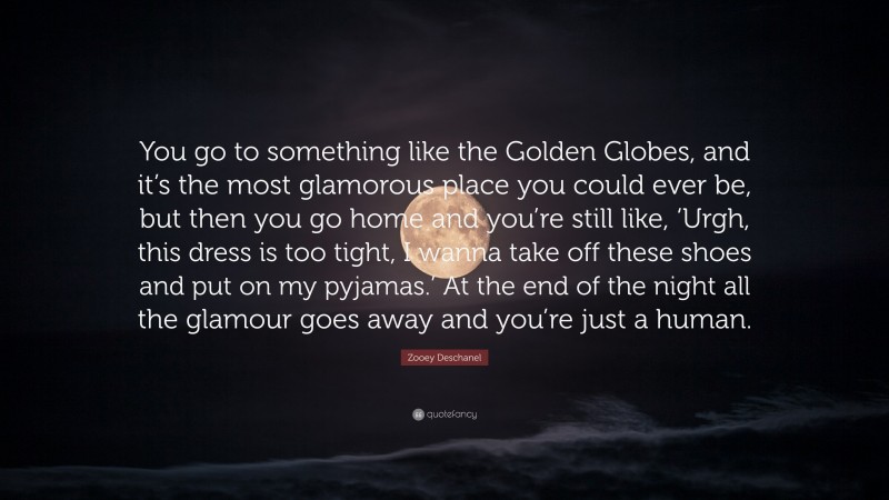 Zooey Deschanel Quote: “You go to something like the Golden Globes, and it’s the most glamorous place you could ever be, but then you go home and you’re still like, ‘Urgh, this dress is too tight, I wanna take off these shoes and put on my pyjamas.’ At the end of the night all the glamour goes away and you’re just a human.”