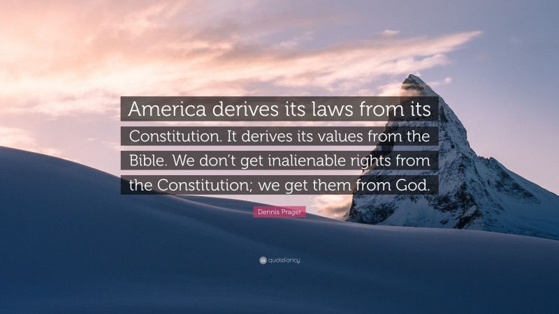 Dennis Prager Quote: “America derives its laws from its Constitution. It derives its values from the Bible. We don’t get inalienable rights from the Constitution; we get them from God.”