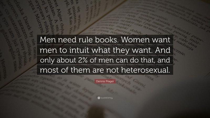 Dennis Prager Quote: “Men need rule books. Women want men to intuit what they want. And only about 2% of men can do that, and most of them are not heterosexual.”