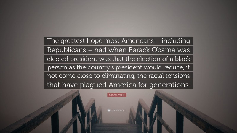 Dennis Prager Quote: “The greatest hope most Americans – including Republicans – had when Barack Obama was elected president was that the election of a black person as the country’s president would reduce, if not come close to eliminating, the racial tensions that have plagued America for generations.”