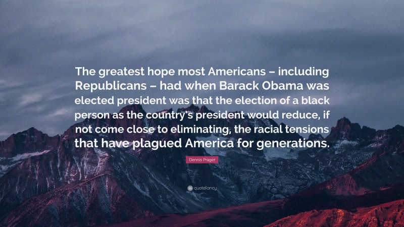 Dennis Prager Quote: “The greatest hope most Americans – including Republicans – had when Barack Obama was elected president was that the election of a black person as the country’s president would reduce, if not come close to eliminating, the racial tensions that have plagued America for generations.”