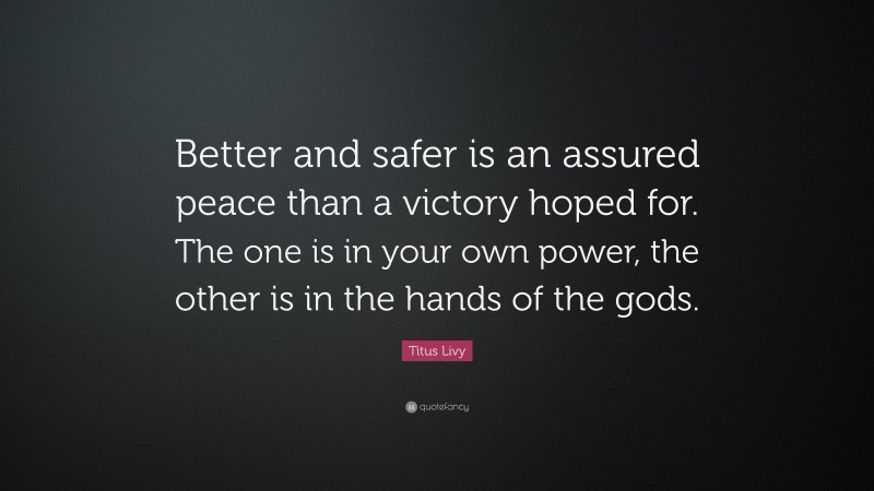 Titus Livy Quote: “Better and safer is an assured peace than a victory hoped for. The one is in your own power, the other is in the hands of the gods.”