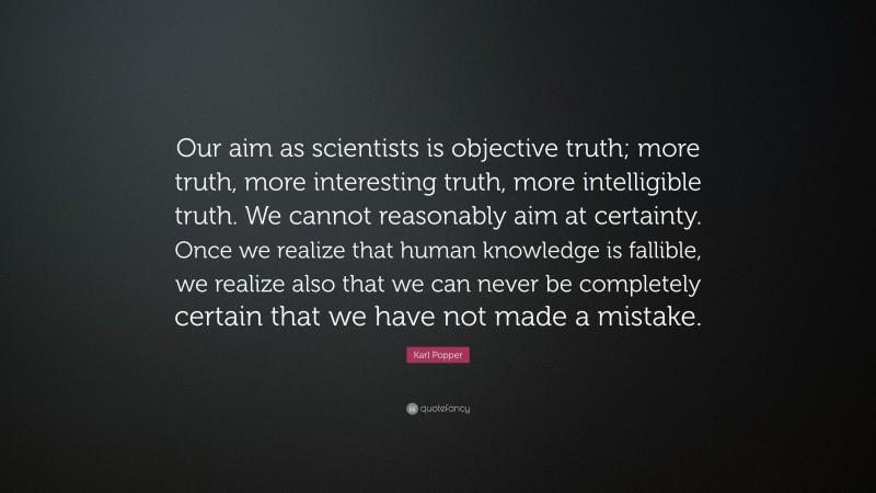 Karl Popper Quote: “Our aim as scientists is objective truth; more truth, more interesting truth, more intelligible truth. We cannot reasonably aim at certainty. Once we realize that human knowledge is fallible, we realize also that we can never be completely certain that we have not made a mistake.”