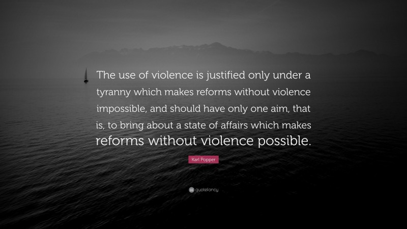 Karl Popper Quote: “The use of violence is justified only under a tyranny which makes reforms without violence impossible, and should have only one aim, that is, to bring about a state of affairs which makes reforms without violence possible.”