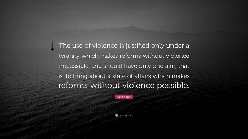 Karl Popper Quote: “The use of violence is justified only under a tyranny which makes reforms without violence impossible, and should have only one aim, that is, to bring about a state of affairs which makes reforms without violence possible.”