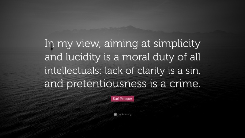 Karl Popper Quote: “In my view, aiming at simplicity and lucidity is a moral duty of all intellectuals: lack of clarity is a sin, and pretentiousness is a crime.”
