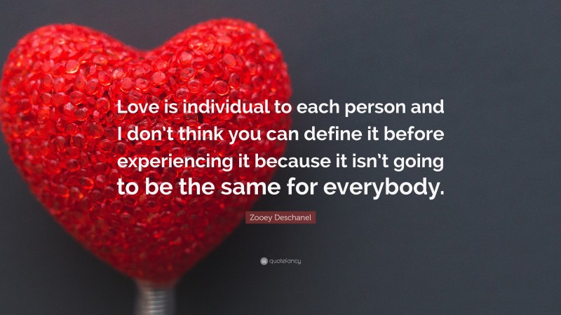 Zooey Deschanel Quote: “Love is individual to each person and I don’t think you can define it before experiencing it because it isn’t going to be the same for everybody.”