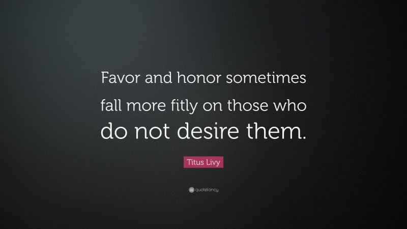 Titus Livy Quote: “Favor and honor sometimes fall more fitly on those who do not desire them.”