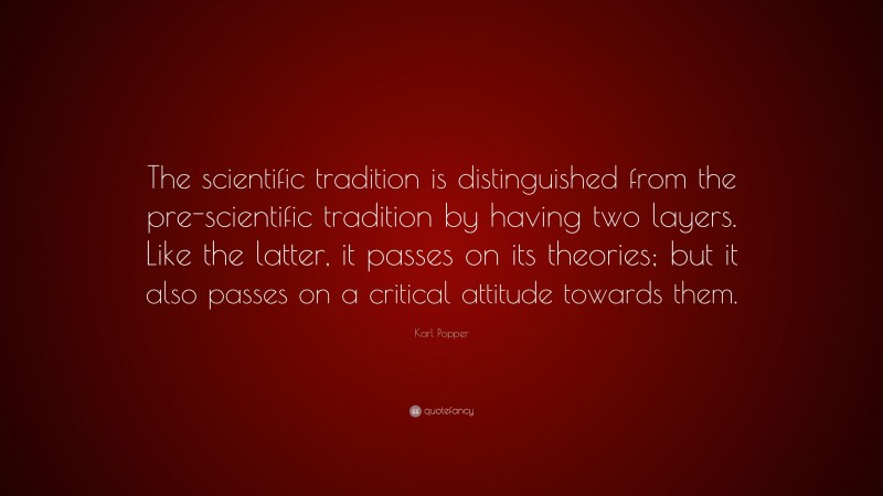 Karl Popper Quote: “The scientific tradition is distinguished from the pre-scientific tradition by having two layers. Like the latter, it passes on its theories; but it also passes on a critical attitude towards them.”