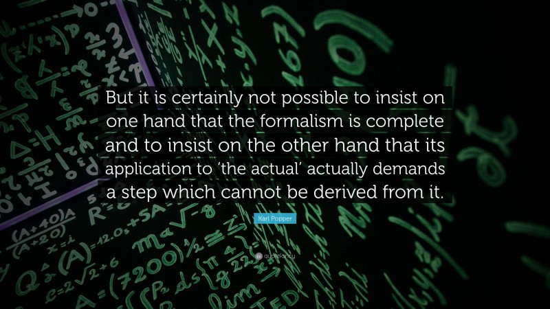 Karl Popper Quote: “But it is certainly not possible to insist on one hand that the formalism is complete and to insist on the other hand that its application to ‘the actual’ actually demands a step which cannot be derived from it.”