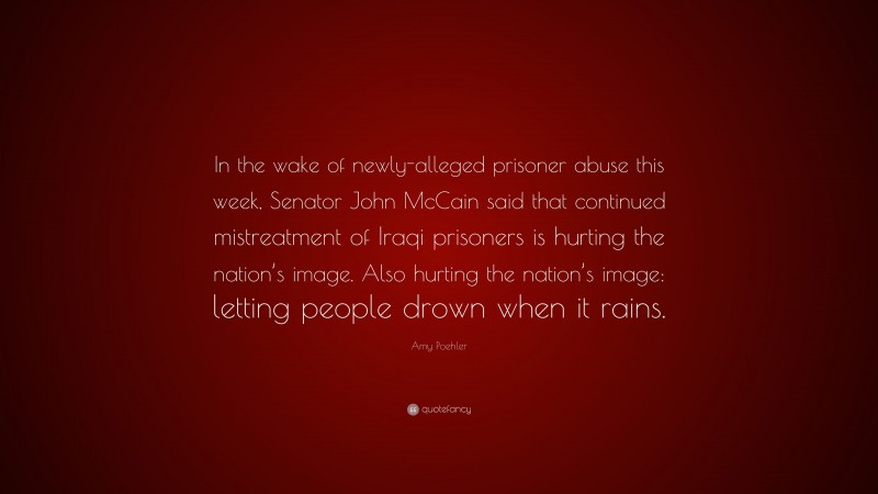 Amy Poehler Quote: “In the wake of newly-alleged prisoner abuse this week, Senator John McCain said that continued mistreatment of Iraqi prisoners is hurting the nation’s image. Also hurting the nation’s image: letting people drown when it rains.”