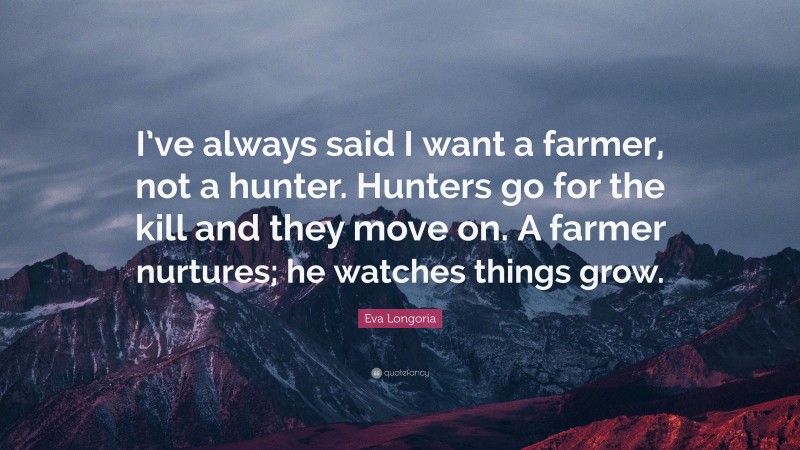 Eva Longoria Quote: “I’ve always said I want a farmer, not a hunter. Hunters go for the kill and they move on. A farmer nurtures; he watches things grow.”