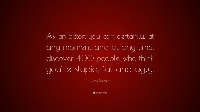 Amy Poehler Quote: “As an actor, you can certainly, at any moment and at any time, discover 400 people who think you’re stupid, fat and ugly.”