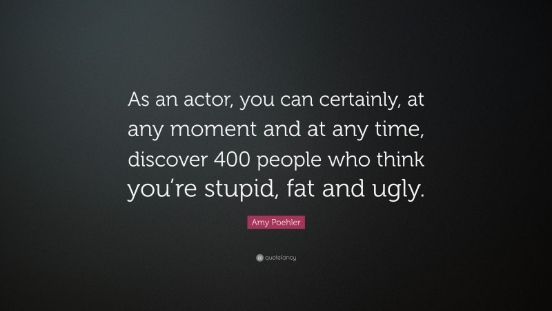 Amy Poehler Quote: “As an actor, you can certainly, at any moment and at any time, discover 400 people who think you’re stupid, fat and ugly.”