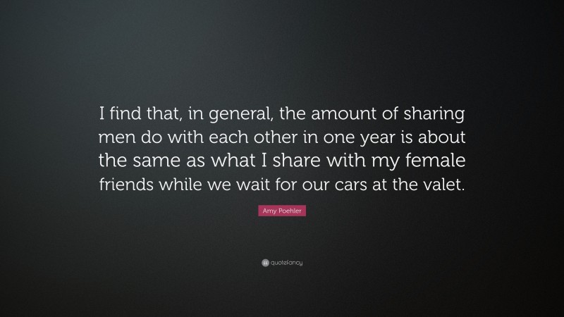 Amy Poehler Quote: “I find that, in general, the amount of sharing men do with each other in one year is about the same as what I share with my female friends while we wait for our cars at the valet.”