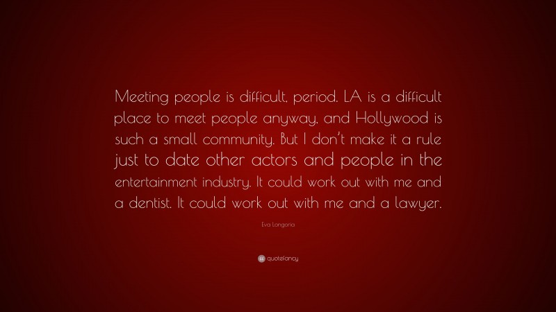 Eva Longoria Quote: “Meeting people is difficult, period. LA is a difficult place to meet people anyway, and Hollywood is such a small community. But I don’t make it a rule just to date other actors and people in the entertainment industry. It could work out with me and a dentist. It could work out with me and a lawyer.”